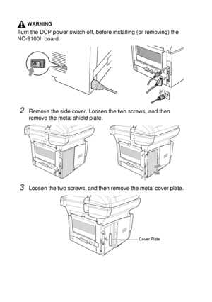 Page 26615 - 7   OPTIONAL ACCESSORIES
WARNING
Turn the DCP power switch off, before installing (or removing) the 
NC-9100h board.
2Remove the side cover. Loosen the two screws, and then 
remove the metal shield plate.
3Loosen the two screws, and then remove the metal cover plate.
Cover Plate
 