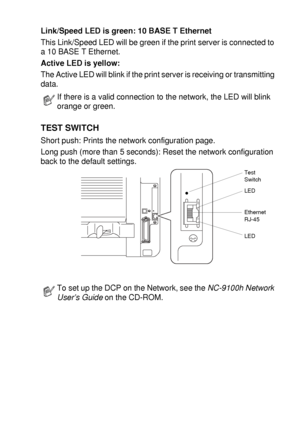 Page 269OPTIONAL ACCESSORIES   15 - 10
Link/Speed LED is green: 10 BASE T Ethernet
This Link/Speed LED will be green if the print server is connected to 
a 10 BASE T Ethernet.
Active LED is yellow:
The Active LED will blink if the print server is receiving or transmitting 
data.
TEST SWITCH
Short push: Prints the network configuration page.
Long push (more than 5 seconds): Reset the network configuration 
back to the default settings.
 
If there is a valid connection to the network, the LED will blink 
orange or...