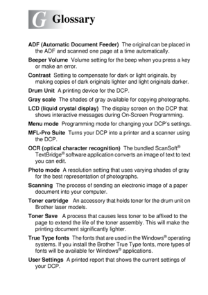 Page 271GLOSSARY   G - 1
G
ADF (Automatic Document Feeder)  The original can be placed in 
the ADF and scanned one page at a time automatically.
Beeper Volume  Volume setting for the beep when you press a key 
or make an error.
Contrast  Setting to compensate for dark or light originals, by 
making copies of dark originals lighter and light originals darker.
Drum Unit  A printing device for the DCP.
Gray scale  The shades of gray available for copying photographs.
LCD (liquid crystal display)  The display screen...