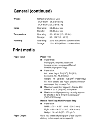 Page 273SPECIFICATIONS   S - 2
Print mediaGeneral (continued)
WeightWithout Drum/Toner Unit:
DCP-8020: 36.6 lb/16.6 kg
DCP-8025D: 39.9 lb/18.1 kg
NoiseOperating:
Standby: 53 dB A or less
30 dB A or less
TemperatureOperating:
Storage:50 - 90.5
°F (10 - 32.5°C)
32 - 104
°F (0 - 40°C)
HumidityOperating:
Storage: 20 to 80% (without condensation)
10 to 90% (without condensation)
Paper Input  Paper Tray
■Paper type:
Plain paper, recycled paper and 
transparencies, envelopes (Manual 
Feed/Multi-purpose Tray)
■Paper...