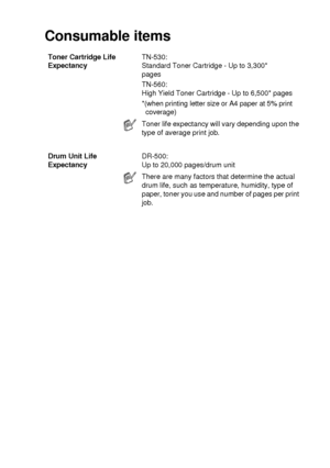 Page 277SPECIFICATIONS   S - 6
Consumable items
Toner Cartridge Life 
ExpectancyTN-530:
Standard Toner Cartridge - Up to 3,300*
pages
TN-560:
High Yield Toner Cartridge - Up to 6,500* pages
*(when printing letter size or A4 paper at 5% print 
coverage)
Toner life expectancy will vary depending upon the 
type of average print job.
Drum Unit Life 
ExpectancyDR-500:
Up to 20,000 pages/drum unit
There are many factors that determine the actual 
drum life, such as temperature, humidity, type of 
paper, toner you use...