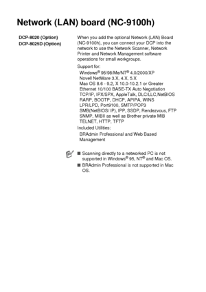 Page 278S - 7   SPECIFICATIONS
Network (LAN) board (NC-9100h)
DCP-8020 (Option)
DCP-8025D (Option)When you add the optional Network (LAN) Board 
(NC-9100h), you can connect your DCP into the 
network to use the Network Scanner, Network 
Printer and Network Management software 
operations for small workgroups.
Support for:
Windows
® 95/98/Me/NT® 4.0/2000/XP
Novell NetWare 3.X, 4.X, 5.X
Mac OS 8.6 - 9.2, X 10.0-10.2.1 or Greater
Ethernet 10/100 BASE-TX Auto Negotiation
TCP/IP, IPX/SPX, AppleTalk, DLC/LLC,NetBIOS...