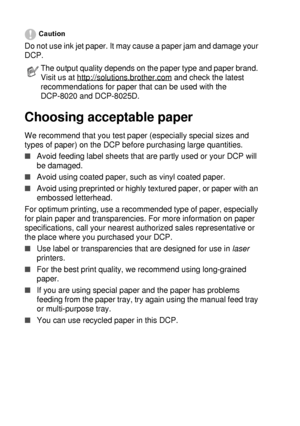 Page 342 - 2   PAPER
Caution
Do not use ink jet paper. It may cause a paper jam and damage your 
DCP. 
Choosing acceptable paper
We recommend that you test paper (especially special sizes and 
types of paper) on the DCP before purchasing large quantities.
■Avoid feeding label sheets that are partly used or your DCP will 
be damaged.
■Avoid using coated paper, such as vinyl coated paper.
■Avoid using preprinted or highly textured paper, or paper with an 
embossed letterhead.
For optimum printing, use a...