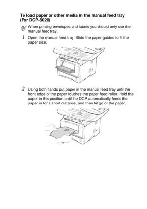 Page 39PAPER   2 - 7
To load paper or other media in the manual feed tray 
(For DCP-8020)
1Open the manual feed tray. Slide the paper guides to fit the 
paper size.
2Using both hands put paper in the manual feed tray until the 
front edge of the paper touches the paper feed roller. Hold the 
paper in this position until the DCP automatically feeds the 
paper in for a short distance, and then let go of the paper.
When printing envelopes and labels you should only use the 
manual feed tray.
 