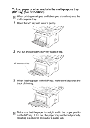 Page 41PAPER   2 - 9
To load paper or other media in the multi-purpose tray 
(MP tray) (For DCP-8025D)
1Open the MP tray and lower it gently.
2Pull out and unfold the MP tray support flap.
3When loading paper in the MP tray, make sure it touches the 
back of the tray.
When printing envelopes and labels you should only use the 
multi-purpose tray.
Make sure that the paper is straight and in the proper position 
on the MP tray. If it is not, the paper may not be fed properly, 
resulting in a skewed printout or a...