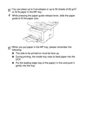 Page 422 - 10   PAPER
4While pressing the paper-guide release lever, slide the paper 
guide to fit the paper size.
You can place up to 3 envelopes or up to 50 sheets of 80 g/m2 
or 20 lb paper in the MP tray.
When you put paper in the MP tray, please remember the 
following:
■The side to be printed on must be face up.
■During printing, the inside tray rises to feed paper into the 
DCP.
■Put the leading edge (top of the paper) in first and push it 
gently into the tray.
 