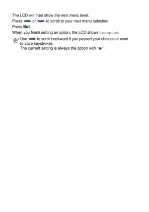 Page 463 - 3   ON-SCREEN PROGRAMMING
The LCD will then show the next menu level.
Press   or   to scroll to your next menu selection.
Press 
Set.
When you finish setting an option, the LCD shows 
Accepted.
Use   to scroll backward if you passed your choices or want 
to save keystrokes.
The current setting is always the option with “ ”.
 