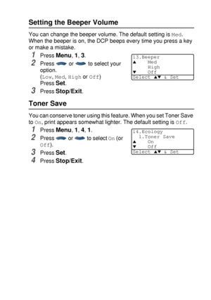 Page 57GETTING STARTED   4 - 4
Setting the Beeper Volume
You can change the beeper volume. The default setting is Med. 
When the beeper is on, the DCP beeps every time you press a key 
or make a mistake.
1Press Menu, 1, 3.
2Press   or   to select your 
option.
(
Low, Med, High or Off)
Press 
Set.
3Press Stop/Exit.
Toner Save
You can conserve toner using this feature. When you set Toner Save 
to 
On, print appears somewhat lighter. The default setting is Off.
1Press Menu, 1, 4, 1.
2Press   or   to select On (or...