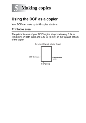 Page 61MAKING COPIES   5 - 1
5
Using the DCP as a copier
Your DCP can make up to 99 copies at a time.
Printable area
The printable area of your DCP begins at approximately 0.14 in. 
(3.64 mm) on both sides and 0.12 in. (3 mm) on the top and bottom 
of the paper.
Making copies
Unprintable 
area
0.12 (3mm) 0.14 (3.64mm)Ex: Letter (Original)      Letter (Paper) 
 