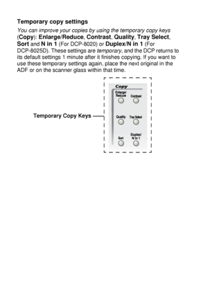 Page 625 - 2   MAKING COPIES
Temporary copy settings
You can improve your copies by using the temporary copy keys
 
(
Copy): Enlarge/Reduce, Contrast, Quality, Tray Select, 
Sort and N in 1 (For DCP-8020) or Duplex/N in 1 (For 
DCP-8025D). These settings are temporary
, and the DCP returns to 
its default settings 1 minute after it finishes copying. If you want to 
use these temporary settings again, place the next original in the 
ADF or on the scanner glass within that time.
Temporary Copy Keys
 