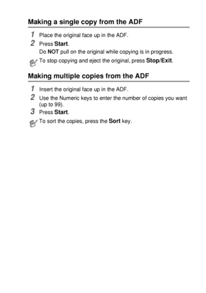 Page 63MAKING COPIES   5 - 3
Making a single copy from the ADF
1Place the original face up in the ADF.
2Press Start.
Do NOT pull on the original while copying is in progress. 
Making multiple copies from the ADF
1Insert the original face up in the ADF.
2Use the Numeric keys to enter the number of copies you want 
(up to 99).
3Press Start. 
To stop copying and eject the original, press Stop/Exit.
To sort the copies, press the Sort key.
 