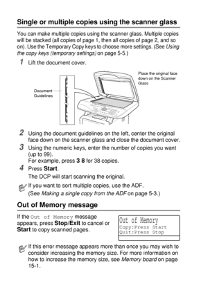 Page 645 - 4   MAKING COPIES
Single or multiple copies using the scanner glass
You can make multiple copies using the scanner glass. Multiple copies 
will be stacked (all copies of page 1, then all copies of page 2, and so 
on). Use the Temporary Copy keys to choose more settings. (See Using 
the copy keys (temporary settings) on page 5-5.)
1Lift the document cover.
2Using the document guidelines on the left, center the original 
face down on the scanner glass and close the document cover.
3Using the numeric...