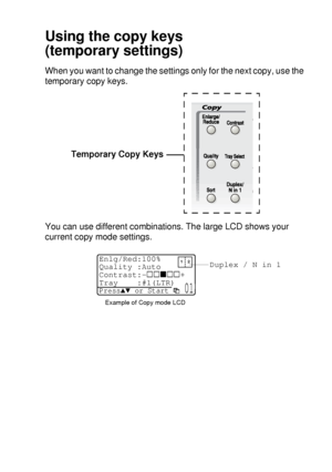 Page 65MAKING COPIES   5 - 5
Using the copy keys
(temporary settings)
When you want to change the settings only for the next copy, use the 
temporary copy keys.
You can use different combinations. The large LCD shows your 
current copy mode settings.Temporary Copy Keys
Duplex / N in 1
Example of Copy mode LCD
Enlg/Red:100%
Quality :Auto
Contrast:- +
Tray :#1(LTR) 
Press▲▼ or Start  01
 