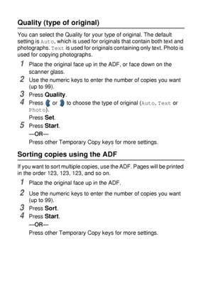 Page 685 - 8   MAKING COPIES
Quality (type of original) 
You can select the Quality for your type of original. The default 
setting is 
Auto, which is used for originals that contain both text and 
photographs. 
Text is used for originals containing only text. Photo is 
used for copying photographs.
1Place the original face up in the ADF, or face down on the 
scanner glass.
2Use the numeric keys to enter the number of copies you want 
(up to 99).
3Press Quality.
4Press   or   to choose the type of original...