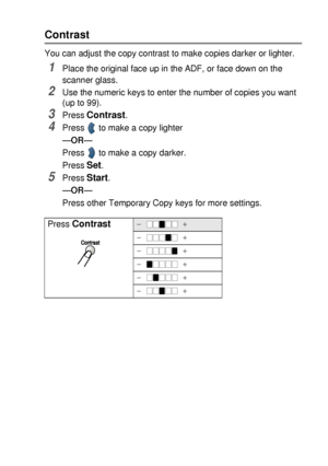 Page 69MAKING COPIES   5 - 9
Contrast
You can adjust the copy contrast to make copies darker or lighter.
1Place the original face up in the ADF, or face down on the 
scanner glass.
2Use the numeric keys to enter the number of copies you want 
(up to 99).
3Press Contrast.
4Press   to make a copy lighter
—OR—
Press   to make a copy darker. 
Press 
Set.
5Press Start.
—OR—
Press other Temporary Copy keys for more settings.
Press 
Contrast-  +
-  +
-  +
-  +
-  +
-  +
 