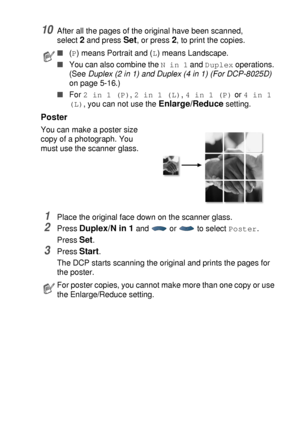 Page 73MAKING COPIES   5 - 13
10After all the pages of the original have been scanned,
select 
2 and press Set, or press 2, to print the copies.
Poster
You can make a poster size 
copy of a photograph. You 
must use the scanner glass.
1Place the original face down on the scanner glass.
2Press Duplex/N in 1 and  or  to select Poster.
Press 
Set.
3Press Start.
The DCP starts scanning the original and prints the pages for 
the poster.
■(P) means Portrait and (L) means Landscape.
■You can also combine the N in 1...