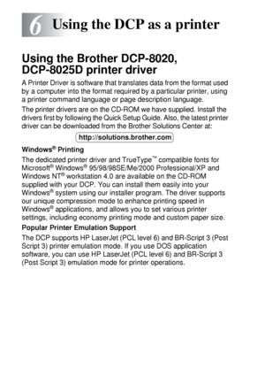 Page 786 - 1   USING THE DCP AS A PRINTER
6
Using the Brother DCP-8020, 
DCP-8025D printer driver
A Printer Driver is software that translates data from the format used 
by a computer into the format required by a particular printer, using 
a printer command language or page description language.
The printer drivers are on the CD-ROM we have supplied. Install the 
drivers first by following the Quick Setup Guide. Also, the latest printer 
driver can be downloaded from the Brother Solutions Center at: 
Windows
®...