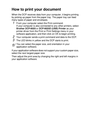 Page 79USING THE DCP AS A PRINTER   6 - 2
How to print your document
When the DCP receives data from your computer, it begins printing 
by picking up paper from the paper tray. The paper tray can feed 
many types of paper and envelopes. 
1From your computer select the Print command.
If your computer is also connected to any other printers, select 
Brother DCP-8020 or DCP-8025D (USB) Printer as your 
printer driver from the Print or Print Settings menu in your 
software application, and then click on OK to begin...