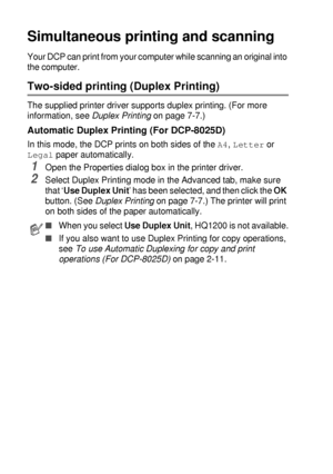 Page 806 - 3   USING THE DCP AS A PRINTER
Simultaneous printing and scanning
Your DCP can print from your computer while scanning an original into 
the computer.
Two-sided printing (Duplex Printing)
The supplied printer driver supports duplex printing. (For more 
information, see Duplex Printing
 on page 7-7.)
Automatic Duplex Printing (For DCP-8025D)
In this mode, the DCP prints on both sides of the A4, Letter or 
Legal paper automatically.
1Open the Properties dialog box in the printer driver.
2Select Duplex...