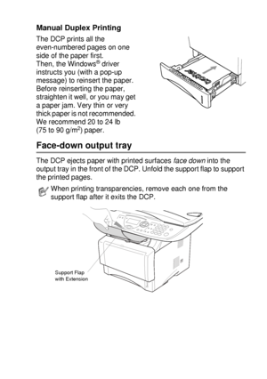 Page 81USING THE DCP AS A PRINTER   6 - 4
Manual Duplex Printing
The DCP prints all the 
even-numbered pages on one 
side of the paper first. 
Then, the Windows
® driver 
instructs you (with a pop-up 
message) to reinsert the paper. 
Before reinserting the paper, 
straighten it well, or you may get 
a paper jam. Very thin or very 
thick paper is not recommended. 
We recommend 20 to 24 lb 
(75 to 90 g/m
2) paper.
Face-down output tray
The DCP ejects paper with printed surfaces face down into the 
output tray in...