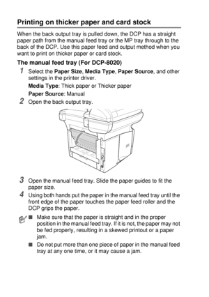 Page 846 - 7   USING THE DCP AS A PRINTER
Printing on thicker paper and card stock 
When the back output tray is pulled down, the DCP has a straight 
paper path from the manual feed tray or the MP tray through to the 
back of the DCP. Use this paper feed and output method when you 
want to print on thicker paper or card stock.
The manual feed tray (For DCP-8020)
1Select the Paper Size, Media Type, Paper Source, and other 
settings in the printer driver.
Media Type: Thick paper or Thicker paper
Paper Source:...