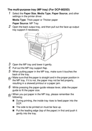 Page 866 - 9   USING THE DCP AS A PRINTER
The multi-purpose tray (MP tray) (For DCP-8025D)
1Select the Paper Size, Media Type, Paper Source, and other 
settings in the printer driver.
Media Type: Thick paper or Thicker paper
Paper Source: MP Tray
2Open the back output tray, and then pull out the face-up output 
tray support if necessary.
3Open the MP tray and lower it gently.
4Pull out the MP tray support flap.
5When putting paper in the MP tray, make sure it touches the 
back of the tray.
6While pressing the...