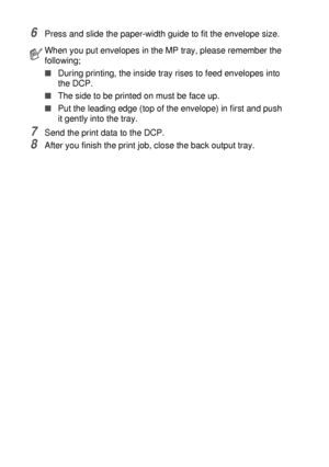 Page 926 - 15   USING THE DCP AS A PRINTER
6Press and slide the paper-width guide to fit the envelope size.
7Send the print data to the DCP.
8After you finish the print job, close the back output tray.
When you put envelopes in the MP tray, please remember the 
following;
■During printing, the inside tray rises to feed envelopes into 
the DCP.
■The side to be printed on must be face up.
■Put the leading edge (top of the envelope) in first and push 
it gently into the tray.
 