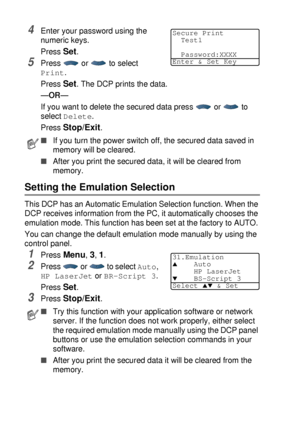 Page 946 - 17   USING THE DCP AS A PRINTER
4Enter your password using the 
numeric keys.
Press 
Set.
5Press  or  to select 
Print. 
Press 
Set. The DCP prints the data.
—OR—
If you want to delete the secured data press   or   to 
select 
Delete.
Press 
Stop/Exit.
Setting the Emulation Selection
This DCP has an Automatic Emulation Selection function. When the 
DCP receives information from the PC, it automatically chooses the 
emulation mode. This function has been set at the factory to AUTO. 
You can change the...