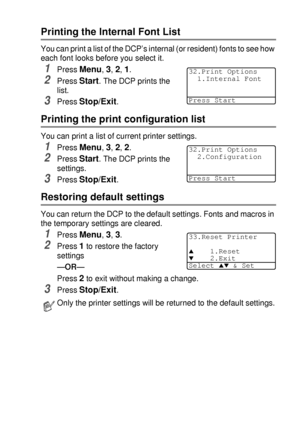 Page 95USING THE DCP AS A PRINTER   6 - 18
Printing the Internal Font List
You can print a list of the DCP’s internal (or resident) fonts to see how 
each font looks before you select it.
1Press Menu, 3, 2, 1.
2Press Start. The DCP prints the 
list.
3Press Stop/Exit.
Printing the print configuration list
You can print a list of current printer settings.
1Press Menu, 3, 2, 2.
2Press Start. The DCP prints the 
settings.
3Press Stop/Exit.
Restoring default settings
You can return the DCP to the default settings....