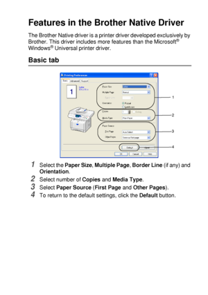 Page 97PRINTER DRIVER SETTINGS   7 - 2
Features in the Brother Native Driver
The Brother Native driver is a printer driver developed exclusively by 
Brother. This driver includes more features than the Microsoft® 
Windows® Universal printer driver.
Basic tab
1Select the Paper Size, Multiple Page, Border Line (if any) and 
Orientation.
2Select number of Copies and Media Type.
3Select Paper Source (First Page and Other Pages).
4To return to the default settings, click the Default button.
1
2
3
4
 