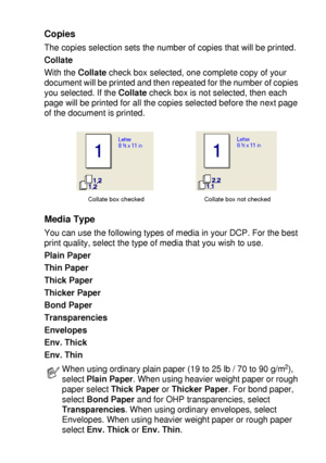 Page 99PRINTER DRIVER SETTINGS   7 - 4
Copies
The copies selection sets the number of copies that will be printed.
Collate
With the Collate check box selected, one complete copy of your 
document will be printed and then repeated for the number of copies 
you selected. If the Collate check box is not selected, then each 
page will be printed for all the copies selected before the next page 
of the document is printed.
Media Type
You can use the following types of media in your DCP. For the best 
print quality,...