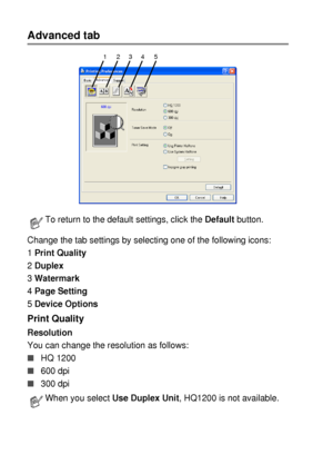 Page 1007 - 5   PRINTER DRIVER SETTINGS
Advanced tab
Change the tab settings by selecting one of the following icons:
1 Print Quality
2 Duplex
3 Watermark
4 Page Setting
5 Device Options
Print Quality 
Resolution
You can change the resolution as follows:
■HQ 1200
■600 dpi
■300 dpi
To return to the default settings, click the Default button.
When you select Use Duplex Unit, HQ1200 is not available.
1 234 5
 