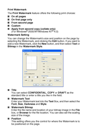 Page 1047 - 9   PRINTER DRIVER SETTINGS
Print Watermark
The Print Watermark feature offers the following print choices:
■On all pages
■On first page only
■From second page
■Custom
■Apply from second copy (collate only) 
(For Windows® 2000/XP/Windows NT® 4.0)
Watermark Setting
You can change the Watermark’s size and position on the page by 
selecting the Watermark, and clicking the Edit button. If you want to 
add a new Watermark, click the New button, and then select Text or 
Bitmap in the Watermark Style....