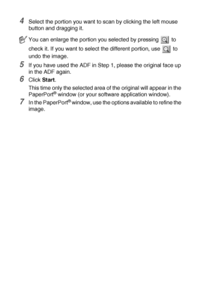 Page 1228 - 5   HOW TO SCAN USING WINDOWS®
4Select the portion you want to scan by clicking the left mouse 
button and dragging it.
5If you have used the ADF in Step 1, please the original face up 
in the ADF again.
6Click Start.
This time only the selected area of the original will appear in the 
PaperPort
® window (or your software application window).
7In the PaperPort® window, use the options available to refine the 
image.
You can enlarge the portion you selected by pressing   to 
check it. If you want to...