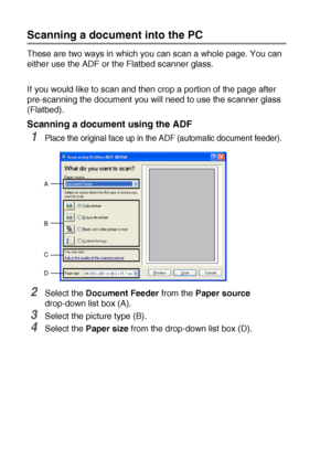 Page 1288 - 11   HOW TO SCAN USING WINDOWS®
Scanning a document into the PC
These are two ways in which you can scan a whole page. You can 
either use the ADF or the Flatbed scanner glass.
If you would like to scan and then crop a portion of the page after 
pre-scanning the document you will need to use the scanner glass 
(Flatbed).
Scanning a document using the ADF
1Place the original face up in the ADF (automatic document feeder).
2Select the Document Feeder from the Paper source 
drop-down list box (A)....