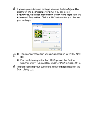 Page 129HOW TO SCAN USING WINDOWS®   8 - 12
5If you require advanced settings, click on the tab Adjust the 
quality of the scanned picture (C). You can select 
Brightness, Contrast, Resolution and Picture Type from the 
Advanced Properties. Click the OK button after you choose 
your settings.
6To start scanning your document, click the Scan button in the 
Scan dialog box.
■The scanner resolution you can select is up to 1200 × 1200 
dpi.
■For resolutions greater than 1200dpi, use the Brother 
Scanner Utility....