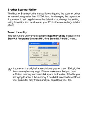 Page 1328 - 15   HOW TO SCAN USING WINDOWS®
Brother Scanner Utility
The Brother Scanner Utility is used for configuring the scanner driver 
for resolutions greater than 1200dpi and for changing the paper size.
If you want to set Legal size as the default size, change the setting 
using this utility. You must restart your PC for the new settings to take 
effect.
To run the utility:
You can run the utility by selecting the Scanner Utility located in the 
Start/All Programs/Brother/MFL-Pro Suite DCP-8045D menu.
If...