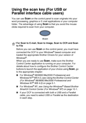 Page 133HOW TO SCAN USING WINDOWS®   8 - 16
Using the scan key (For USB or 
Parallel interface cable users)
You can use Scan on the control panel to scan originals into your 
word processing, graphics or E-mail applications or your computer 
folder. The advantage of using 
Scan is that you avoid the mouse 
clicks required to scan from your computer.
For Scan to E-mail, Scan to Image, Scan to OCR and Scan 
to File
Before you can use 
Scan on the control panel, you must have 
connected the DCP to your Windows
®...