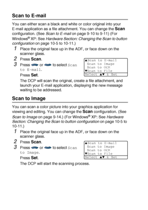 Page 1348 - 17   HOW TO SCAN USING WINDOWS®
Scan to E-mail
You can either scan a black and white or color original into your 
E-mail application as a file attachment. You can change the 
Scan 
configuration. (See Scan to E-mail on page 9-10 to 9-11) (For 
Windows
® XP: See Hardware Section: Changing the Scan to button 
configuration
 on page 10-5 to 10-11.)
1Place the original face up in the ADF, or face down on the 
scanner glass.
2Press Scan.
3Press   or   to select Scan 
to E-mail
.
Press 
Set.
The DCP will...