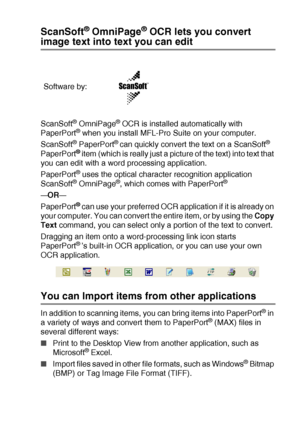 Page 139HOW TO SCAN USING WINDOWS®   8 - 22
ScanSoft® OmniPage® OCR lets you convert 
image text into text you can edit
ScanSoft® OmniPage® OCR is installed automatically with 
PaperPort® when you install MFL-Pro Suite on your computer.
ScanSoft
® PaperPort® can quickly convert the text on a ScanSoft® 
PaperPort® item (which is really just a picture of the text) into text that 
you can edit with a word processing application.
PaperPort
® uses the optical character recognition application 
ScanSoft® OmniPage®,...