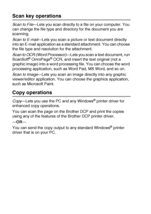 Page 1449 - 4   USING THE BROTHER CONTROL CENTER (FOR WINDOWS® 98/98SE/ME/2000 PROFESSIONAL AND WINDOWS NT® WS 4.0)
Scan key operations
Scan to File—Lets you scan directly to a file on your computer. You 
can change the file type and directory for the document you are 
scanning.
Scan to E-mail—Lets you scan a picture or text document directly 
into an E-mail application as a standard attachment. You can choose 
the file type and resolution for the attachment.
Scan to OCR (Word Processor)
—Lets you scan a text...