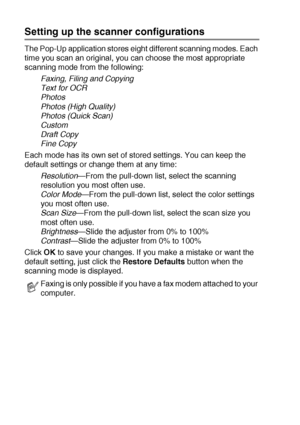Page 1469 - 6   USING THE BROTHER CONTROL CENTER (FOR WINDOWS® 98/98SE/ME/2000 PROFESSIONAL AND WINDOWS NT® WS 4.0)
Setting up the scanner configurations
The Pop-Up application stores eight different scanning modes. Each 
time you scan an original, you can choose the most appropriate 
scanning mode from the following:
Faxing, Filing and Copying
Text for OCR
Photos
Photos (High Quality)
Photos (Quick Scan)
Custom
Draft Copy
Fine Copy
Each mode has its own set of stored settings. You can keep the 
default settings...