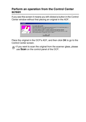 Page 147USING THE BROTHER CONTROL CENTER (FOR WINDOWS® 98/98SE/ME/2000 PROFESSIONAL AND WINDOWS NT® WS 4.0) 9 - 7
Perform an operation from the Control Center 
screen
If you see this screen it means you left-clicked a button in the Control 
Center window without first placing an original in the ADF.
Place the original in the DCP’s ADF, and then click OK to go to the 
Control Center screen.
If you want to scan the original from the scanner glass, please 
use 
Scan on the control panel of the DCP.
 