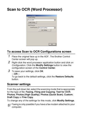 Page 1529 - 12   USING THE BROTHER CONTROL CENTER (FOR WINDOWS® 98/98SE/ME/2000 PROFESSIONAL AND WINDOWS NT® WS 4.0)
Scan to OCR (Word Processor)
To access Scan to OCR Configurations screen
1Place the original face up in the ADF. The Brother Control 
Center screen will pop up.
2Right-click the word processor application button and click on 
Configuration
. Click the Modify Settings button to view the 
configuration screen of the Control Center.
3To save your settings, click OK.
—OR—
To go back to the default...