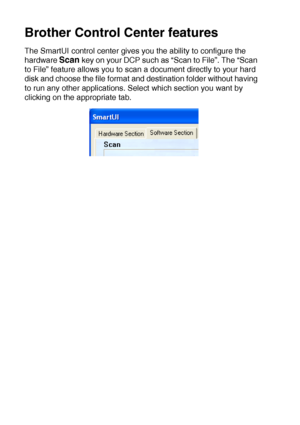 Page 15810 - 3   USING THE WINDOWS®-BASED BROTHER SMARTUI CONTROL CENTER (FOR WINDOWS® XP)
Brother Control Center features
The SmartUI control center gives you the ability to configure the 
hardware 
Scan key on your DCP such as “Scan to File”. The “Scan 
to File” feature allows you to scan a document directly to your hard 
disk and choose the file format and destination folder without having 
to run any other applications. Select which section you want by 
clicking on the appropriate tab.
 