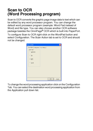 Page 17610 - 21   USING THE WINDOWS®-BASED BROTHER SMARTUI CONTROL CENTER (FOR WINDOWS® XP)
Scan to OCR 
(Word Processing program)
Scan to OCR converts the graphic page image data to text which can 
be edited by any word processor program. You can change the 
default word processor program (example: Word Pad instead of 
Word) and file type. You can also choose another OCR software 
package besides the OmniPage
® OCR which is built into PaperPort.
To configure Scan to OCR right-click on the WordPad button and...