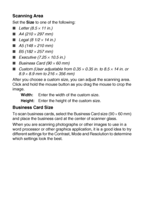 Page 20611 - 19   USING YOUR DCP WITH A MACINTOSH®
Scanning Area
Set the Size to one of the following:
■Letter (8.5 × 11 in.) 
■A4 (210 × 297 mm) 
■Legal (8 1/2 × 14 in.)
 
■A5 (148 × 210 mm) 
■B5 (182 × 257 mm) 
■Executive (7.25 × 10.5 in.)
 
■Business Card (90 × 60 mm) 
■Custom (User adjustable from 0.35 × 0.35 in. to 8.5 × 14 in. or 
8.9 
× 8.9 mm to 216 × 356 mm) 
After you choose a custom size, you can adjust the scanning area. 
Click and hold the mouse button as you drag the mouse to crop the 
image....