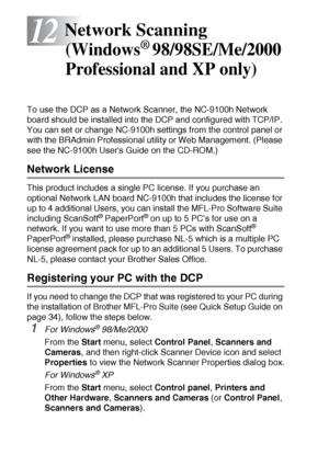 Page 21012 - 1   NETWORK SCANNING (WINDOWS® 98/98SE/ME/2000 PROFESSIONAL AND XP ONLY)
12
To use the DCP as a Network Scanner, the NC-9100h Network 
board should be installed into the DCP and configured with TCP/IP. 
You can set or change NC-9100h settings from the control panel or 
with the BRAdmin Professional utility or Web Management. (Please 
see the NC-9100h Users Guide on the CD-ROM.)
Network License
This product includes a single PC license. If you purchase an 
optional Network LAN board NC-9100h that...