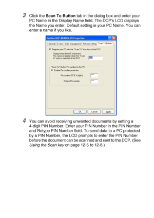 Page 213NETWORK SCANNING (WINDOWS® 98/98SE/ME/2000 PROFESSIONAL AND XP ONLY) 12 - 4
3Click the Scan To Button tab in the dialog box and enter your 
PC Name in the Display Name field. The DCPs LCD displays 
the Name you enter. Default setting is your PC Name. You can 
enter a name if you like.
4You can avoid receiving unwanted documents by setting a 
4-digit PIN Number. Enter your PIN Number in the PIN Number 
and Retype PIN Number field. To send data to a PC protected 
by a PIN Number, the LCD prompts to enter...