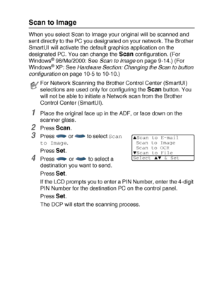 Page 215NETWORK SCANNING (WINDOWS® 98/98SE/ME/2000 PROFESSIONAL AND XP ONLY) 12 - 6
Scan to Image
When you select Scan to Image your original will be scanned and 
sent directly to the PC you designated on your network. The Brother 
SmartUI will activate the default graphics application on the 
designated PC. You can change the 
Scan configuration. (For 
Windows® 98/Me/2000: See Scan to Image
 on page 9-14.) (For 
Windows® XP: See Hardware Section: Changing the Scan to button 
configuration on page 10-5 to...